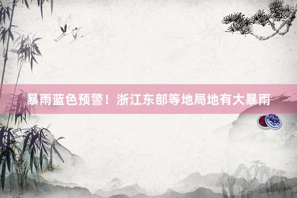 暴雨蓝色预警！浙江东部等地局地有大暴雨