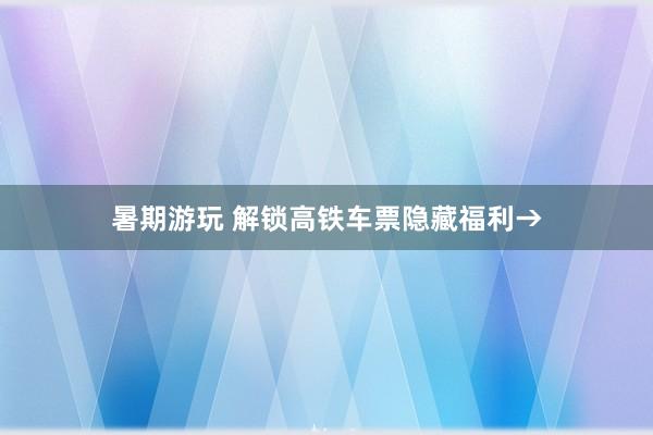 暑期游玩 解锁高铁车票隐藏福利→