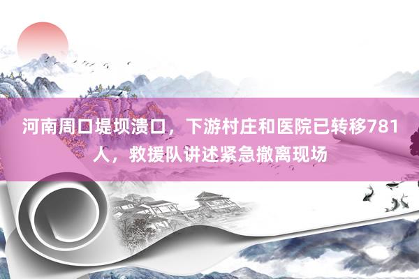 河南周口堤坝溃口，下游村庄和医院已转移781人，救援队讲述紧急撤离现场