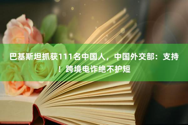 巴基斯坦抓获111名中国人，中国外交部：支持！跨境电诈绝不护短