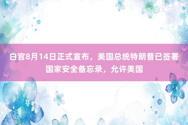 白宫8月14日正式宣布，美国总统特朗普已签署国家安全备忘录，允许美国