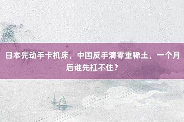 日本先动手卡机床，中国反手清零重稀土，一个月后谁先扛不住？