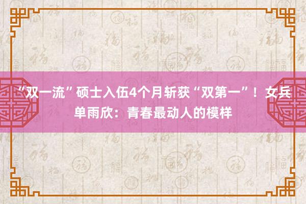 “双一流”硕士入伍4个月斩获“双第一”！女兵单雨欣：青春最动人的模样