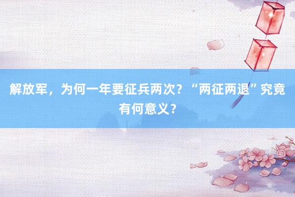 解放军，为何一年要征兵两次？“两征两退”究竟有何意义？