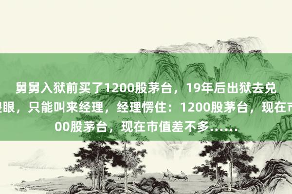 舅舅入狱前买了1200股茅台，19年后出狱去兑现，前台瞬间傻眼，只能叫来经理，经理愣住：1200股茅台，现在市值差不多……