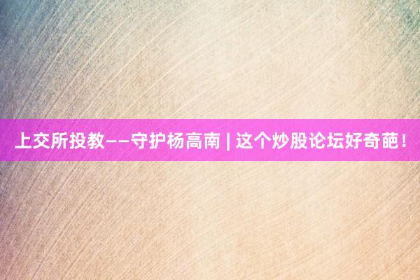 上交所投教——守护杨高南 | 这个炒股论坛好奇葩！