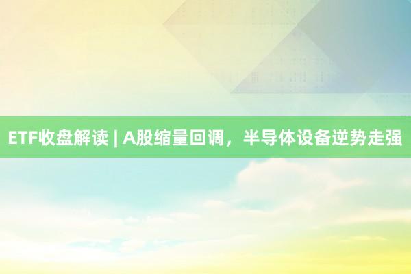 ETF收盘解读 | A股缩量回调，半导体设备逆势走强