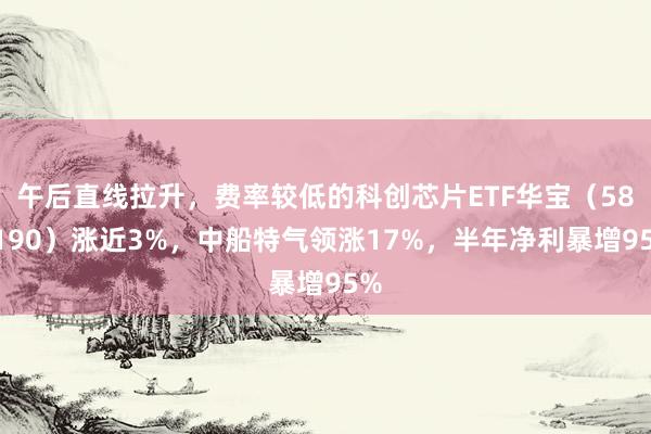 午后直线拉升，费率较低的科创芯片ETF华宝（589190）涨近3%，中船特气领涨17%，半年净利暴增95%