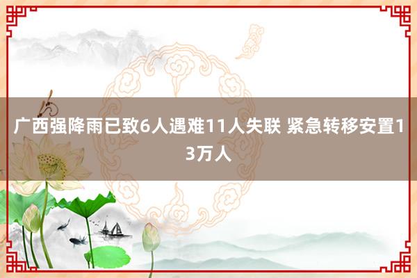 广西强降雨已致6人遇难11人失联 紧急转移安置13万人