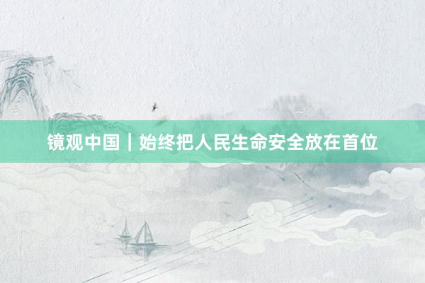 镜观中国｜始终把人民生命安全放在首位