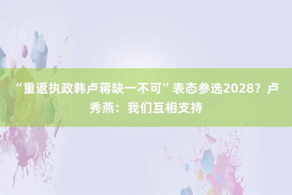 “重返执政韩卢蒋缺一不可”表态参选2028？卢秀燕：我们互相支持