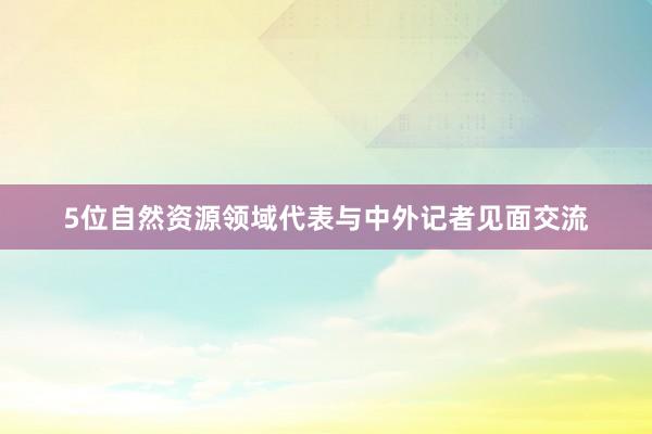 5位自然资源领域代表与中外记者见面交流