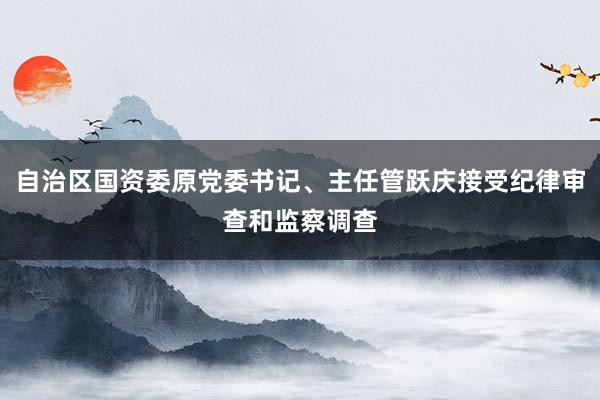 自治区国资委原党委书记、主任管跃庆接受纪律审查和监察调查
