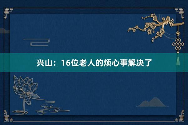 兴山：16位老人的烦心事解决了