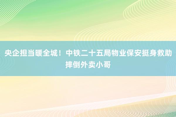 央企担当暖全城！中铁二十五局物业保安挺身救助摔倒外卖小哥