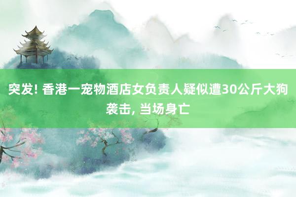 突发! 香港一宠物酒店女负责人疑似遭30公斤大狗袭击, 当场身亡