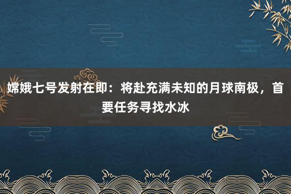嫦娥七号发射在即：将赴充满未知的月球南极，首要任务寻找水冰