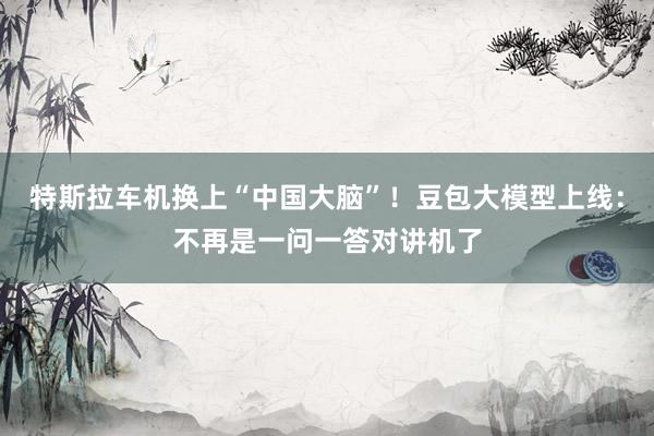 特斯拉车机换上“中国大脑”！豆包大模型上线：不再是一问一答对讲机了