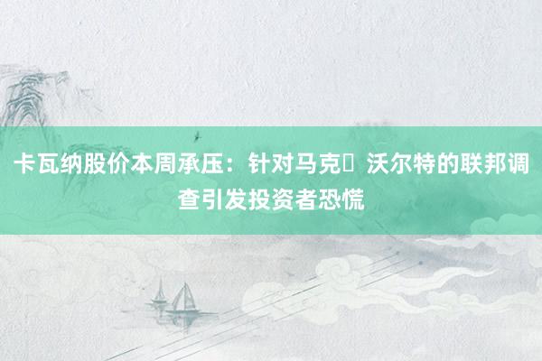 卡瓦纳股价本周承压：针对马克・沃尔特的联邦调查引发投资者恐慌