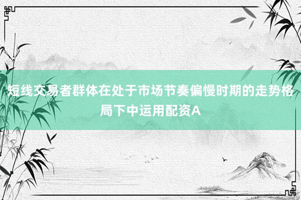 短线交易者群体在处于市场节奏偏慢时期的走势格局下中运用配资A