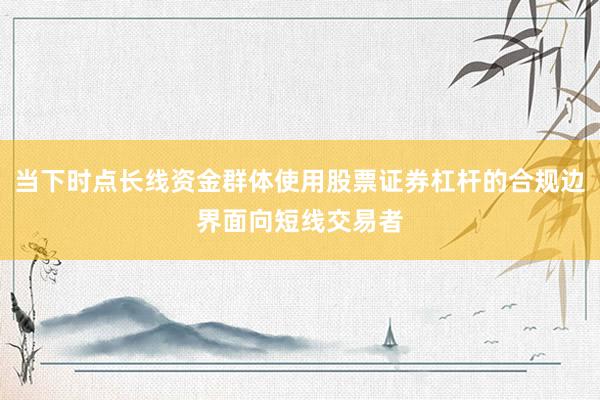 当下时点长线资金群体使用股票证券杠杆的合规边界面向短线交易者