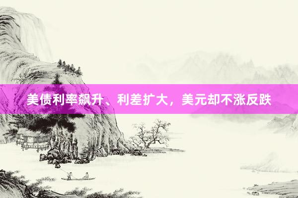 美债利率飙升、利差扩大，美元却不涨反跌