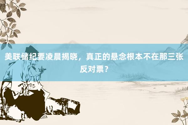 美联储纪要凌晨揭晓，真正的悬念根本不在那三张反对票？