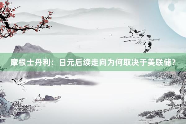 摩根士丹利：日元后续走向为何取决于美联储？