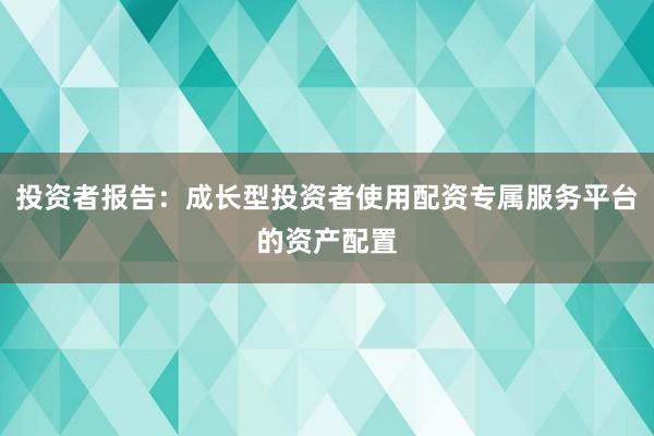 投资者报告：成长型投资者使用配资专属服务平台的资产配置