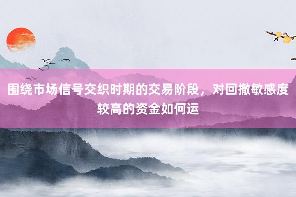 围绕市场信号交织时期的交易阶段，对回撤敏感度较高的资金如何运