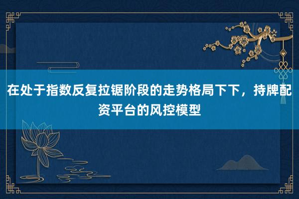 在处于指数反复拉锯阶段的走势格局下下，持牌配资平台的风控模型