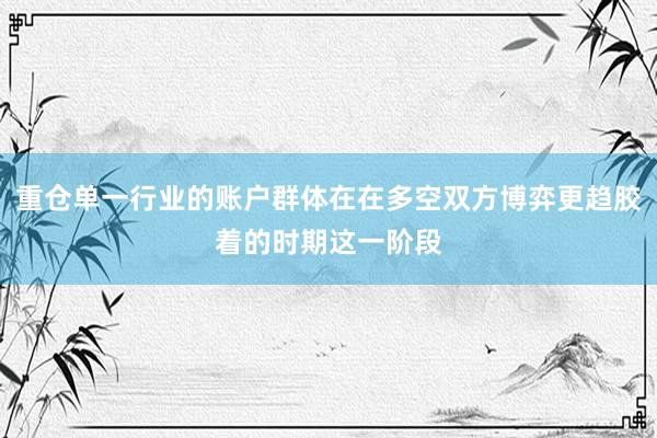 重仓单一行业的账户群体在在多空双方博弈更趋胶着的时期这一阶段