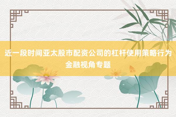近一段时间亚太股市配资公司的杠杆使用策略行为金融视角专题