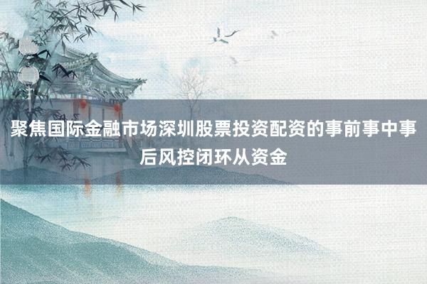 聚焦国际金融市场深圳股票投资配资的事前事中事后风控闭环从资金