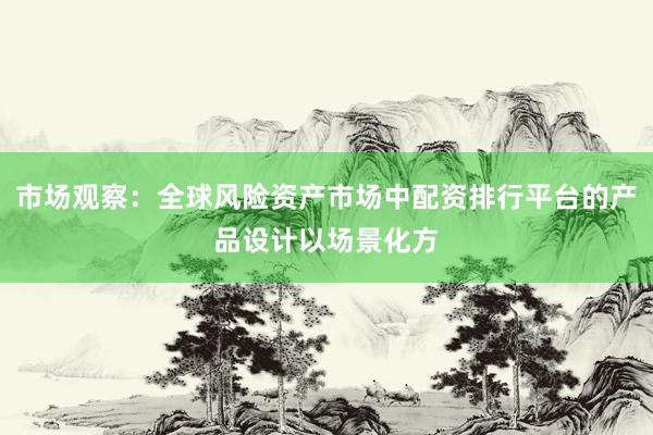 市场观察：全球风险资产市场中配资排行平台的产品设计以场景化方