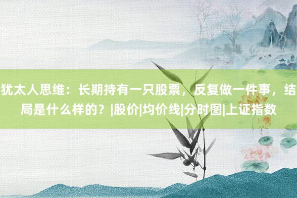 犹太人思维：长期持有一只股票，反复做一件事，结局是什么样的？|股价|均价线|分时图|上证指数