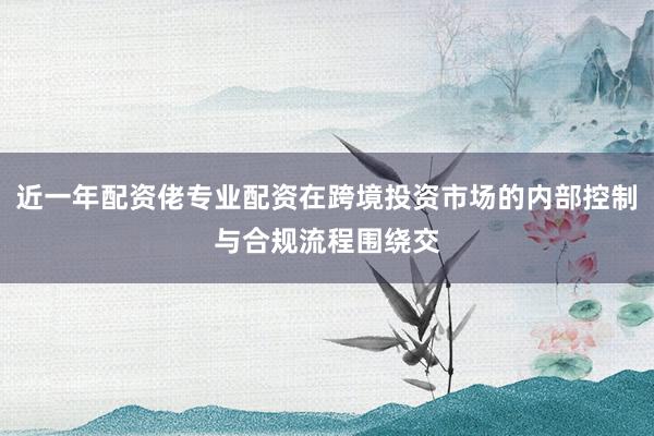 近一年配资佬专业配资在跨境投资市场的内部控制与合规流程围绕交