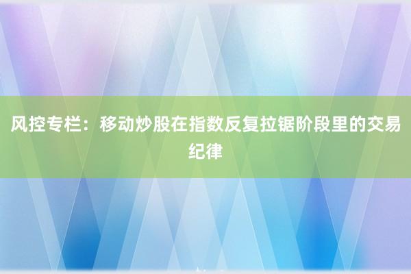 风控专栏：移动炒股在指数反复拉锯阶段里的交易纪律