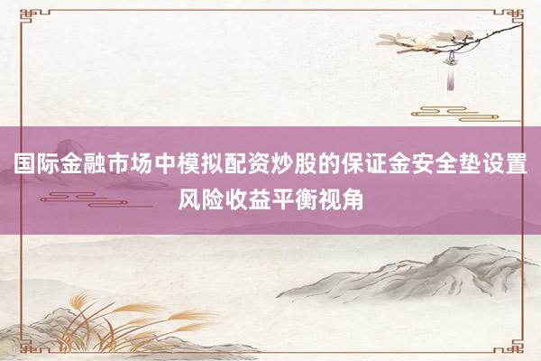 国际金融市场中模拟配资炒股的保证金安全垫设置风险收益平衡视角