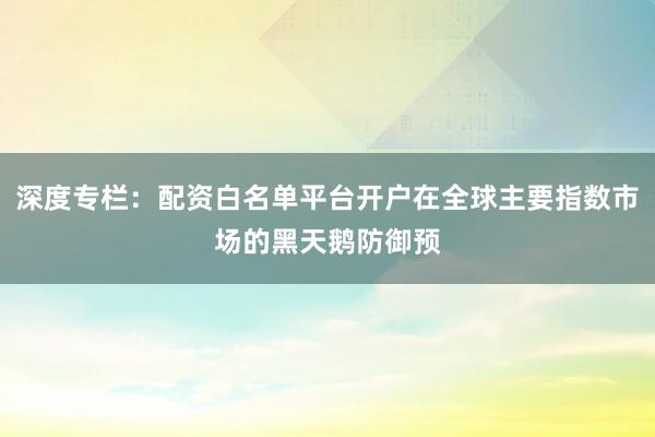 深度专栏：配资白名单平台开户在全球主要指数市场的黑天鹅防御预
