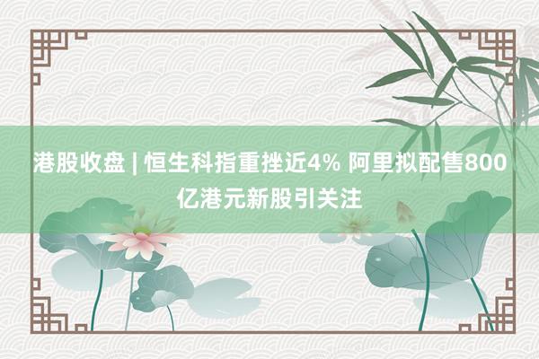 港股收盘 | 恒生科指重挫近4% 阿里拟配售800亿港元新股引关注