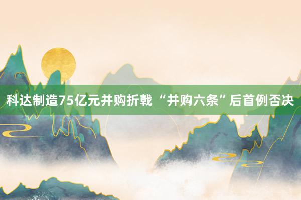 科达制造75亿元并购折戟 “并购六条”后首例否决