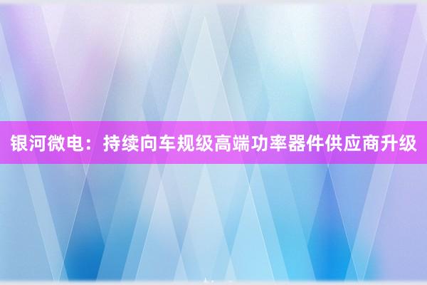 银河微电：持续向车规级高端功率器件供应商升级