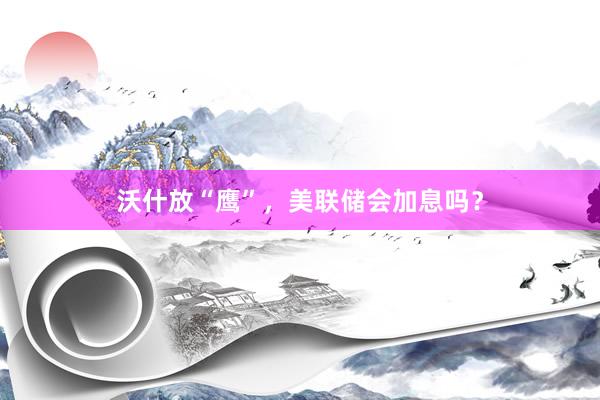 沃什放“鹰”，美联储会加息吗？