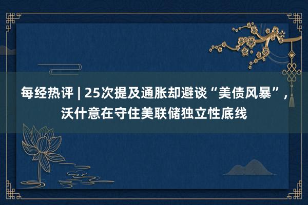 每经热评 | 25次提及通胀却避谈“美债风暴”，沃什意在守住美联储独立性底线