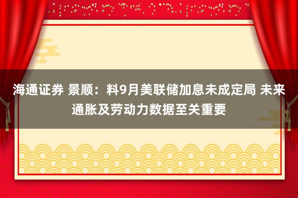 海通证券 景顺：料9月美联储加息未成定局 未来通胀及劳动力数据至关重要