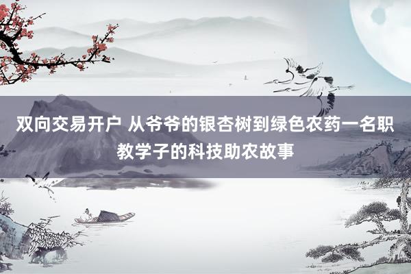 双向交易开户 从爷爷的银杏树到绿色农药一名职教学子的科技助农故事