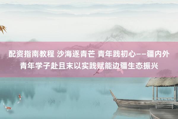 配资指南教程 沙海逐青芒 青年践初心——疆内外青年学子赴且末以实践赋能边疆生态振兴