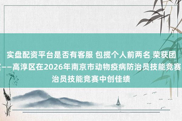 实盘配资平台是否有客服 包揽个人前两名 荣获团体三等奖——高淳区在2026年南京市动物疫病防治员技能竞赛中创佳绩