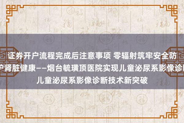 证券开户流程完成后注意事项 零辐射筑牢安全防线 精准造影护肾脏健康——烟台毓璜顶医院实现儿童泌尿系影像诊断技术新突破